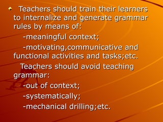 Teachers should train their learners to internalize and generate grammar rules by means of: -meaningful context; -motivating,communicative and functional activities and tasks;etc. Teachers should avoid teaching grammar: -out of context; -systematically; -mechanical drilling;etc. 
