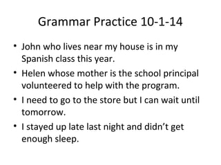 Grammar Practice 10-1-14 
• John who lives near my house is in my 
Spanish class this year. 
• Helen whose mother is the school principal 
volunteered to help with the program. 
• I need to go to the store but I can wait until 
tomorrow. 
• I stayed up late last night and didn’t get 
enough sleep. 
