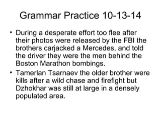 Grammar Practice 10-13-14 
• During a desperate effort too flee after 
their photos were released by the FBI the 
brothers carjacked a Mercedes, and told 
the driver they were the men behind the 
Boston Marathon bombings. 
• Tamerlan Tsarnaev the older brother were 
kills after a wild chase and firefight but 
Dzhokhar was still at large in a densely 
populated area. 
