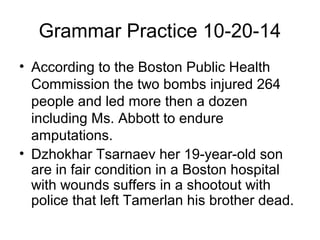 Grammar Practice 10-20-14 
• According to the Boston Public Health 
Commission the two bombs injured 264 
people and led more then a dozen 
including Ms. Abbott to endure 
amputations. 
• Dzhokhar Tsarnaev her 19-year-old son 
are in fair condition in a Boston hospital 
with wounds suffers in a shootout with 
police that left Tamerlan his brother dead. 
