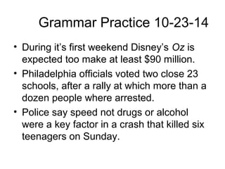 Grammar Practice 10-23-14 
• During it’s first weekend Disney’s Oz is 
expected too make at least $90 million. 
• Philadelphia officials voted two close 23 
schools, after a rally at which more than a 
dozen people where arrested. 
• Police say speed not drugs or alcohol 
were a key factor in a crash that killed six 
teenagers on Sunday. 
