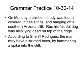 Grammar Practice 10-30-14 
• On Monday a climber’s body was found 
covered in bee stings, and hanging off a 
southern Arizona cliff. Rex his faithful dog 
was also lying dead on top of the ridge. 
• According to Sheriff Rodriguez the man 
may have disturbed bees, by hammering 
a spike into the cliff. 
