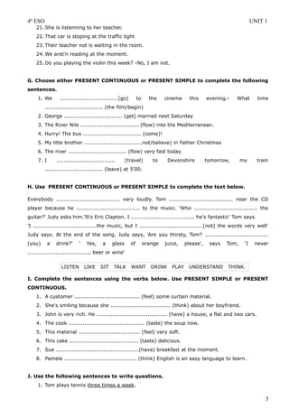 4º ESO                                                                                                                UNIT 1
    21. She is listenning to her teacher.
    22. That car is stoping at the traffic light
    23. Their teacher not is waiting in the room.
    24. We aret'n reading at the moment.
    25. Do you playing the violin this week? -No, I am not.


G. Choose either PRESENT CONTINUOUS or PRESENT SIMPLE to complete the following
sentences.
     1. We       .................................(go)        to     the    cinema      this     evening.-   What       time
         ................................. (the film/begin)
     2. George ................................. (get) married next Saturday
     3. The River Nile ................................. (flow) into the Mediterranean.
     4. Hurry! The bus ................................. (come)!
     5. My litte brother .................................not/believe) in Father Christmas
     6. The river ................................. (flow) very fast today.
     7. I       .................................      (travel)       to      Devonshire         tomorrow,      my      train
         ................................. (leave) at 5’00.


H. Use PRESENT CONTINUOUS or PRESENT SIMPLE to complete the text below.

Everybody .................................... very loudly. Tom .................................... near the CD
player because he .................................... to the music. 'Who .................................... the
guitar?' Judy asks him.'It's Eric Clapton. I .................................... he's fantastic' Tom says.
'I ....................................the music, but I ....................................(not) the words very well'
Judy says. At the end of the song, Judy says, 'Are you thirsty, Tom? ....................................
(you)       a   drink?'     '    Yes,     a    glass     of        orange   juice,    please',    says   Tom,    'I    never
.................................... beer or wine'


                  LISTEN        LIKE    SIT     TALK     WANT         DRINK    PLAY    UNDERSTAND        THINK.

I. Complete the sentences using the verbs below. Use PRESENT SIMPLE or PRESENT
CONTINUOUS.
    1. A customer ..................................... (feel) some curtain material.
    2. She's smiling because she .................................. (think) about her boyfriend.
    3. John is very rich. He ........................................ (have) a house, a flat and two cars.
    4. The cook ........................................... (taste) the soup now.
    5. This material ................................... (feel) very soft.
    6. This cake ....................................... (taste) delicious.
    7. Sue ...............................................(have) breakfast at the moment.
    8. Pamela ......................................... (think) English is an easy language to learn.


J. Use the following sentences to write questions.
     1. Tom plays tennis three times a week.

                                                                                                                           3
 