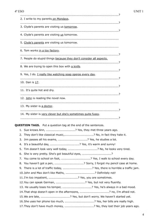 4º ESO                                                                                                         UNIT 1
   ........................................................................................................?
   2. I write to my parents on Mondays.
   ........................................................................................................?
   3. Clyde's parents are visiting us tomorrow.
   ........................................................................................................?
   4. Clyde's parents are visiting us tomorrow.
   ........................................................................................................
   5. Clyde's parents are visiting us tomorrow.
   ........................................................................................................
   6. Tom works in a toy factory.
   ........................................................................................................?
   7. People do stupid things because they don't consider all aspects.
   ........................................................................................................?
   8. We are trying to open this box with a knife.
   ........................................................................................................?
   9. Yes, I do. I really like watching soap operas every day.
   ........................................................................................................?
   10. Dan is 17.
   ........................................................................................................?
   11. It's quite hot and dry.
   ........................................................................................................?
   12. John is reading the novel now.
   ........................................................................................................
   13. My sister is a doctor.
   ........................................................................................................?
   14. My sister is very clever but she's sometimes quite fussy.
   ........................................................................................................?

QUESTION TAGS.            Put a question tag at the end of the sentences.
   1. Sue knows Ann, ...............................? Yes, they met three years ago.
   2. They don’t like classical music,...............................? No, in fact they hate it.
   3. Jim passes all his exams, ...............................? Yes, he studies a lot.
   4. It’s a beautiful day, ...............................? Yes, it’s warm and sunny!
   5. Tim doesn’t look very well today, ...............................? No, he looks very tired.
   6. She is very pretty. She’s got beautiful eyes, ...............................?
   7. You come to school on foot, ...............................? Yes, I walk to school every day.
   8. You haven’t got a pen, ...............................? Sorry, I forgot my pencil case at home.
   9. There is a lot of traffic today, ...............................? Yes, there is horrible a traffic jam.
   10. John and Max don’t like Maths, ...............................? Definitely not!
   11. I’m too impatient, ...............................? Yes, you are sometimes.
   12. You can speak German, ...............................? Yes, but not very fluently.
   13. He usually loses his temper, ...............................? Yes, he’s always in a bad mood.
   14. That shop doesn’t open in the afternoons, ...............................? no, I’m afraid not.
   15. We are late, ...............................? Yes, but don’t worry. We haven’t started yet.
   16. She uses her phone too much, ...............................? Yes, her bills are really high.
   17. They don’t have much money, ...............................? No, they lost their job years ago.


                                                                                                                    4
 