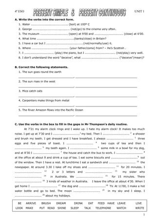 4º ESO                                                                                                                          UNIT 1

A. Write the verbs into the correct form.
   1. Water ....................................... (boil) at 100º C
   2. George ....................................... (not/go) to the cinema very often.
   3. The museum ............................. (open) at 9’00 and .............................. (close) at 6’00.
   4. What time .......................................(banks/close) in Britain?
   5. I have a car but I .......................................(not/normally/use) it.
   6. Where ....................................... (your father/come) from? – He’s Scottish .
   7. I ............................... (play) the piano, but I ................................ (not/play) very well.
   8. I don’t understand the word “deceive”, what ....................................... (“deceive”/mean)?


B. Correct the following statements.
   1. The sun goes round the earth
   _________________________________, _____________________________________
   2. The sun rises in the west
   _________________________________, _____________________________________
   3. Mice catch cats
   _________________________________, _____________________________________
   4. Carpenters make things from metal
   _________________________________, _____________________________________
   5. The River Amazon flows into the Pacific Ocean
   _________________________________, _____________________________________


C. Use the verbs in the box to fill in the gaps in Mr Thompson’s daily routine.
         At 7’21 my alarm clock rings and I wake up. I hate my alarm clock! It makes too much
noise. I get up at 7’30 and I ............................1 my bed. Then I ............................                    2
                                                                                                                               a shower
                                                                                                                                3
and brush my teeth. I get dressed and I have breakfast. I always ............................                                        three
                                                                                        4
eggs and five pieces of toast. I ............................                                   two cups of tea and then I
                               5                                                            6
............................        my teeth again. I ............................              some milk in a bowl for my dog,
                                                      7                                                                                    8
and at 8’30 I ............................                 the house and catch the bus to work. I ............................
at the office at about 9 and drink a cup of tea. I eat some biscuits and ............................ 9 out
                                                                                                                                    10
of the window. Then I have a rest. At lunchtime I eat a sandwich and ............................                                        the
                                                                                                               11
newspaper. At around 3.30 I take off my shoes and ............................                                       for 20 minutes. I
                                   12                                                                         13
............................                2   or        3   letters   and   ............................            my   sister        who
                                   14                                                                15
............................               in Australia. We ............................                    for 15 minutes. There
                               16
............................            3 kinds of weather in Australia.             I leave the office at about 4’30. When I
                                                 17
get home I ............................                   the dog and ............................18 TV. At 11’00, I make a hot
                                                                                                19
water bottle and go to bed. The moon ............................                                         in my sky and I sleep. I
                               20
............................        about my holidays.

   BE      ARRIVE          BRUSH                DREAM               DRINK        EAT        FEED      HAVE         LEAVE        LIVE
LOOK       MAKE          PUT            READ     SHINE           SLEEP        TALK      TELEPHONE              WATCH            WRITE

                                                                                                                                           1
 