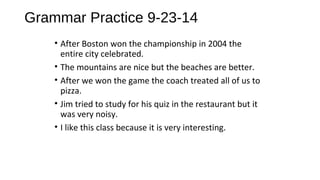 Grammar Practice 9-23-14 
• After Boston won the championship in 2004 the 
entire city celebrated. 
• The mountains are nice but the beaches are better. 
• After we won the game the coach treated all of us to 
pizza. 
• Jim tried to study for his quiz in the restaurant but it 
was very noisy. 
• I like this class because it is very interesting. 
