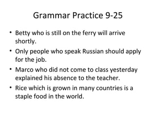 Grammar Practice 9-25 
• Betty who is still on the ferry will arrive 
shortly. 
• Only people who speak Russian should apply 
for the job. 
• Marco who did not come to class yesterday 
explained his absence to the teacher. 
• Rice which is grown in many countries is a 
staple food in the world. 

