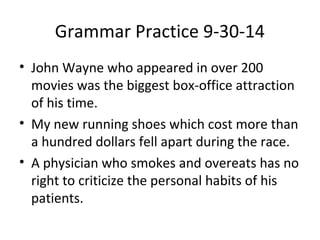 Grammar Practice 9-30-14 
• John Wayne who appeared in over 200 
movies was the biggest box-office attraction 
of his time. 
• My new running shoes which cost more than 
a hundred dollars fell apart during the race. 
• A physician who smokes and overeats has no 
right to criticize the personal habits of his 
patients. 
