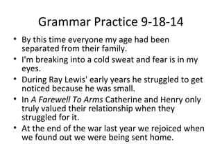 Grammar Practice 9-18-14 
• By this time everyone my age had been 
separated from their family. 
• I'm breaking into a cold sweat and fear is in my 
eyes. 
• During Ray Lewis' early years he struggled to get 
noticed because he was small. 
• In A Farewell To Arms Catherine and Henry only 
truly valued their relationship when they 
struggled for it. 
• At the end of the war last year we rejoiced when 
we found out we were being sent home. 
