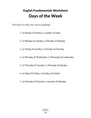 Index
10
English Fundamentals Worksheet
Days of the Week
Tick below to show the correct spellings:
1. a) Sunday b) Sanday c) sunday d) snday
2. a) Manday b) monday c) Monday d) Munday
3. a) Tusday b) tuesday c) Teusday d) Tuesday
4. a) Wensday b) Wednesday c) Wenesday d) wednesday
5. a) Thursday b) Tuesday c) Thorsday d) thurday
6. a) friday b) Friday c) Frieday d) feriday
7. a) Soturday b) Saturda c) saterday d) Saturday
 