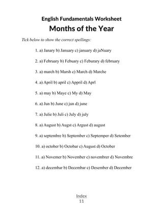 Index
11
English Fundamentals Worksheet
Months of the Year
Tick below to show the correct spellings:
1. a) Janary b) January c) january d) jaNuary
2. a) February b) Febuary c) Feburary d) february
3. a) march b) Marsh c) March d) Marche
4. a) April b) april c) Appril d) Aprl
5. a) may b) Maye c) My d) May
6. a) Jun b) June c) jun d) june
7. a) Julie b) Juli c) July d) july
8. a) August b) Augst c) Argust d) august
9. a) septembre b) September c) Septemper d) Setember
10. a) october b) Octobar c) August d) October
11. a) Novemer b) November c) novembrer d) Novembre
12. a) decembar b) Decembar c) Desember d) December
 