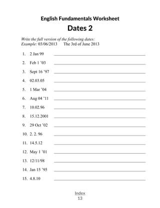 Index
13
English Fundamentals Worksheet
Dates 2
Write the full version of the following dates:
Example: 03/06/2013 The 3rd of June 2013
1. 2 Jan 99 __________________________________________________
2. Feb 1 ’03 __________________________________________________
3. Sept 16 ’97 __________________________________________________
4. 02.03.05 __________________________________________________
5. 1 Mar ’04 __________________________________________________
6. Aug 04 ’11 __________________________________________________
7. 10.02.96 __________________________________________________
8. 15.12.2001 __________________________________________________
9. 29 Oct ’02 __________________________________________________
10. 2. 2. 96 __________________________________________________
11. 14.5.12 __________________________________________________
12. May 1 ’01 __________________________________________________
13. 12/11/98 __________________________________________________
14. Jan 15 ’95 __________________________________________________
15. 4.8.10 __________________________________________________
 