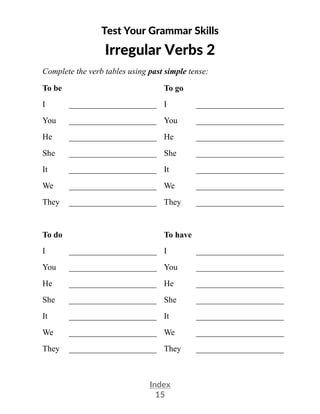 Index
15
Test Your Grammar Skills
Irregular Verbs 2
Complete the verb tables using past simple tense:
To be To go
I _____________________ I _____________________
You _____________________ You _____________________
He _____________________ He _____________________
She _____________________ She _____________________
It _____________________ It _____________________
We _____________________ We _____________________
They _____________________ They _____________________
To do To have
I _____________________ I _____________________
You _____________________ You _____________________
He _____________________ He _____________________
She _____________________ She _____________________
It _____________________ It _____________________
We _____________________ We _____________________
They _____________________ They _____________________
 