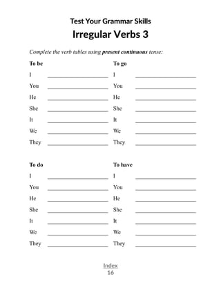 Index
16
Test Your Grammar Skills
Irregular Verbs 3
Complete the verb tables using present continuous tense:
To be To go
I _____________________ I _____________________
You _____________________ You _____________________
He _____________________ He _____________________
She _____________________ She _____________________
It _____________________ It _____________________
We _____________________ We _____________________
They _____________________ They _____________________
To do To have
I _____________________ I _____________________
You _____________________ You _____________________
He _____________________ He _____________________
She _____________________ She _____________________
It _____________________ It _____________________
We _____________________ We _____________________
They _____________________ They _____________________
 