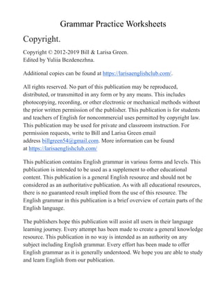Grammar Practice Worksheets
Copyright.
Copyright © 2012-2019 Bill & Larisa Green.
Edited by Yuliia Bezdenezhna.
Additional copies can be found at https://larisaenglishclub.com/.
All rights reserved. No part of this publication may be reproduced,
distributed, or transmitted in any form or by any means. This includes
photocopying, recording, or other electronic or mechanical methods without
the prior written permission of the publisher. This publication is for students
and teachers of English for noncommercial uses permitted by copyright law.
This publication may be used for private and classroom instruction. For
permission requests, write to Bill and Larisa Green email
address billgreen54@gmail.com. More information can be found
at https://larisaenglishclub.com/
This publication contains English grammar in various forms and levels. This
publication is intended to be used as a supplement to other educational
content. This publication is a general English resource and should not be
considered as an authoritative publication. As with all educational resources,
there is no guaranteed result implied from the use of this resource. The
English grammar in this publication is a brief overview of certain parts of the
English language.
The publishers hope this publication will assist all users in their language
learning journey. Every attempt has been made to create a general knowledge
resource. This publication in no way is intended as an authority on any
subject including English grammar. Every effort has been made to offer
English grammar as it is generally understood. We hope you are able to study
and learn English from our publication.
 