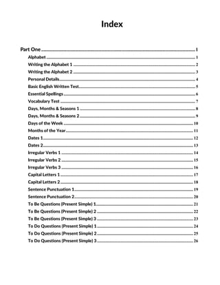 Index
Part One...........................................................................................................................1
Alphabet .......................................................................................................................................... 1
Writing the Alphabet 1 ................................................................................................................. 2
Writing the Alphabet 2 ................................................................................................................. 3
Personal Details.............................................................................................................................. 4
Basic English Written Test............................................................................................................ 5
Essential Spellings.......................................................................................................................... 6
Vocabulary Test ............................................................................................................................. 7
Days, Months & Seasons 1........................................................................................................... 8
Days, Months & Seasons 2........................................................................................................... 9
Days of the Week ........................................................................................................................ 10
Months of the Year...................................................................................................................... 11
Dates 1........................................................................................................................................... 12
Dates 2........................................................................................................................................... 13
Irregular Verbs 1 .......................................................................................................................... 14
Irregular Verbs 2 .......................................................................................................................... 15
Irregular Verbs 3 .......................................................................................................................... 16
Capital Letters 1........................................................................................................................... 17
Capital Letters 2........................................................................................................................... 18
Sentence Punctuation 1.............................................................................................................. 19
Sentence Punctuation 2.............................................................................................................. 20
To Be Questions (Present Simple) 1.......................................................................................... 21
To Be Questions (Present Simple) 2 ......................................................................................... 22
To Be Questions (Present Simple) 3 ......................................................................................... 23
To Do Questions (Present Simple) 1......................................................................................... 24
To Do Questions (Present Simple) 2......................................................................................... 25
To Do Questions (Present Simple) 3......................................................................................... 26
 