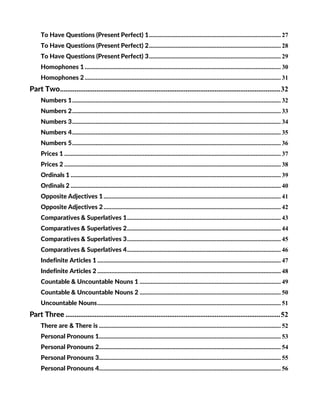 To Have Questions (Present Perfect) 1.................................................................................... 27
To Have Questions (Present Perfect) 2.................................................................................... 28
To Have Questions (Present Perfect) 3.................................................................................... 29
Homophones 1............................................................................................................................. 30
Homophones 2............................................................................................................................. 31
Part Two.........................................................................................................................32
Numbers 1..................................................................................................................................... 32
Numbers 2..................................................................................................................................... 33
Numbers 3..................................................................................................................................... 34
Numbers 4..................................................................................................................................... 35
Numbers 5..................................................................................................................................... 36
Prices 1 .......................................................................................................................................... 37
Prices 2 .......................................................................................................................................... 38
Ordinals 1 ...................................................................................................................................... 39
Ordinals 2 ...................................................................................................................................... 40
Opposite Adjectives 1................................................................................................................. 41
Opposite Adjectives 2................................................................................................................. 42
Comparatives & Superlatives 1.................................................................................................. 43
Comparatives & Superlatives 2.................................................................................................. 44
Comparatives & Superlatives 3.................................................................................................. 45
Comparatives & Superlatives 4.................................................................................................. 46
Indefinite Articles 1 ..................................................................................................................... 47
Indefinite Articles 2 ..................................................................................................................... 48
Countable & Uncountable Nouns 1 .......................................................................................... 49
Countable & Uncountable Nouns 2 .......................................................................................... 50
Uncountable Nouns..................................................................................................................... 51
Part Three ......................................................................................................................52
There are & There is .................................................................................................................... 52
Personal Pronouns 1.................................................................................................................... 53
Personal Pronouns 2.................................................................................................................... 54
Personal Pronouns 3.................................................................................................................... 55
Personal Pronouns 4.................................................................................................................... 56
 