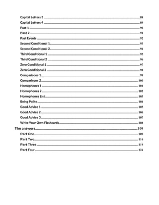 Capital Letters 3........................................................................................................................... 88
Capital Letters 4........................................................................................................................... 89
Past 1 ............................................................................................................................................. 90
Past 2............................................................................................................................................. 91
Past Events.................................................................................................................................... 92
Second Conditional 1................................................................................................................... 93
Second Conditional 2................................................................................................................... 94
Third Conditional 1 ...................................................................................................................... 95
Third Conditional 2 ...................................................................................................................... 96
Zero Conditional 1 ....................................................................................................................... 97
Zero Conditional 2 ....................................................................................................................... 98
Comparisons 1.............................................................................................................................. 99
Comparisons 2............................................................................................................................ 100
Homophones 1 ........................................................................................................................... 101
Homophones 2 ........................................................................................................................... 102
Homophones List....................................................................................................................... 103
Being Polite................................................................................................................................. 104
Good Advice 1 ............................................................................................................................ 105
Good Advice 2 ............................................................................................................................ 106
Good Advice 3 ............................................................................................................................ 107
Write Your Own Flashcards..................................................................................................... 108
The answers.................................................................................................................109
Part One..................................................................................................................................... 109
Part Two..................................................................................................................................... 116
Part Three.................................................................................................................................. 119
Part Four .................................................................................................................................... 124
 