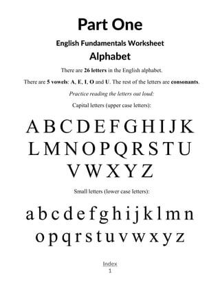 Index
1
Part One
English Fundamentals Worksheet
Alphabet
There are 26 letters in the English alphabet.
There are 5 vowels: A, E, I, O and U. The rest of the letters are consonants.
Practice reading the letters out loud:
Capital letters (upper case letters):
A B C D E F G H I J K
L M N O P Q R S T U
V W X Y Z
Small letters (lower case letters):
a b c d e f g h i j k l m n
o p q r s t u v w x y z
 