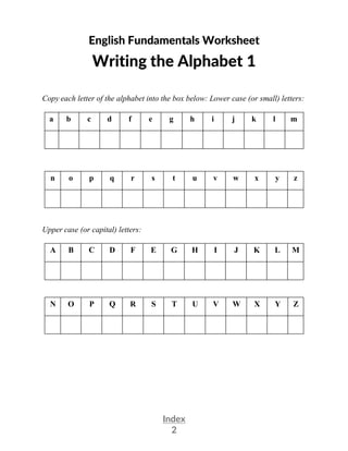 Index
2
English Fundamentals Worksheet
Writing the Alphabet 1
Copy each letter of the alphabet into the box below: Lower case (or small) letters:
a b c d f e g h i j k l m
n o p q r s t u v w x y z
Upper case (or capital) letters:
A B C D F E G H I J K L M
N O P Q R S T U V W X Y Z
 