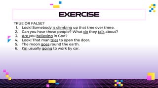 EXERCISE
TRUE OR FALSE?
1. Look! Somebody is climbing up that tree over there.
2. Can you hear those people? What do they talk about?
3. Are you believing in God?
4. Look! That man tries to open the door.
5. The moon goes round the earth.
6. I’m usually going to work by car.
 