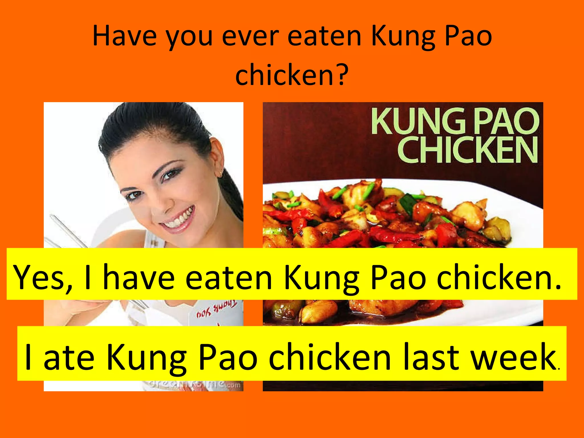 Have you ever eaten Kung Pao chicken? Yes, I have eaten Kung Pao chicken.  I ate Kung Pao chicken last week . 
