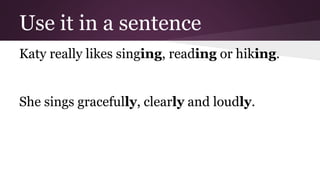 Use it in a sentence 
Katy really likes singing, reading or hiking. 
She sings gracefully, clearly and loudly. 
 