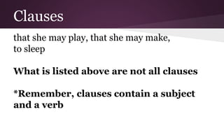 Clauses 
that she may play, that she may make, 
to sleep 
What is listed above are not all clauses 
*Remember, clauses contain a subject 
and a verb 
 