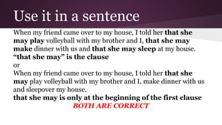 Use it in a sentence 
When my friend came over to my house, I told her that she 
may play volleyball with my brother and I, that she may 
make dinner with us and that she may sleep at my house. 
“that she may” is the clause 
or 
When my friend came over to my house, I told her that she 
may play volleyball with my brother and I, make dinner with us 
and sleepover my house. 
that she may is only at the beginning of the first clause 
BOTH ARE CORRECT 
 