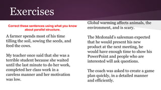 Exercises 
Global warming affects animals, the 
environment, and is scary. 
The Mcdonald’s salesman expected 
that he would present his new 
product at the next meeting, he 
would have enough time to show his 
PowerPoint and people who are 
interested will ask questions. 
The coach was asked to create a game 
plan quickly, in a detailed manner 
and efficiently. 
Correct these sentences using what you know 
about parallel structure. 
A farmer spends most of his time 
tilling the soil, sowing the seeds, and 
feed the cows. 
My teacher once said that she was a 
terrible student because she waited 
until the last minute to do her work, 
completed her class work in a 
careless manner and her motivation 
was low. 
 