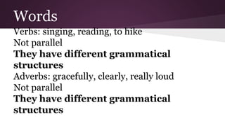 Words 
Verbs: singing, reading, to hike 
Not parallel 
They have different grammatical 
structures 
Adverbs: gracefully, clearly, really loud 
Not parallel 
They have different grammatical 
structures 
 