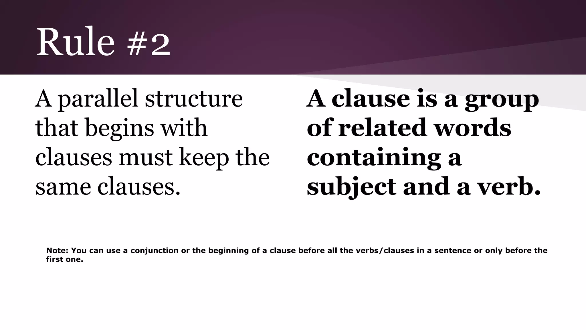 Rule #2 
A parallel structure 
that begins with 
clauses must keep the 
same clauses. 
A clause is a group 
of related words 
containing a 
subject and a verb. 
Note: You can use a conjunction or the beginning of a clause before all the verbs/clauses in a sentence or only before the 
first one. 
 
