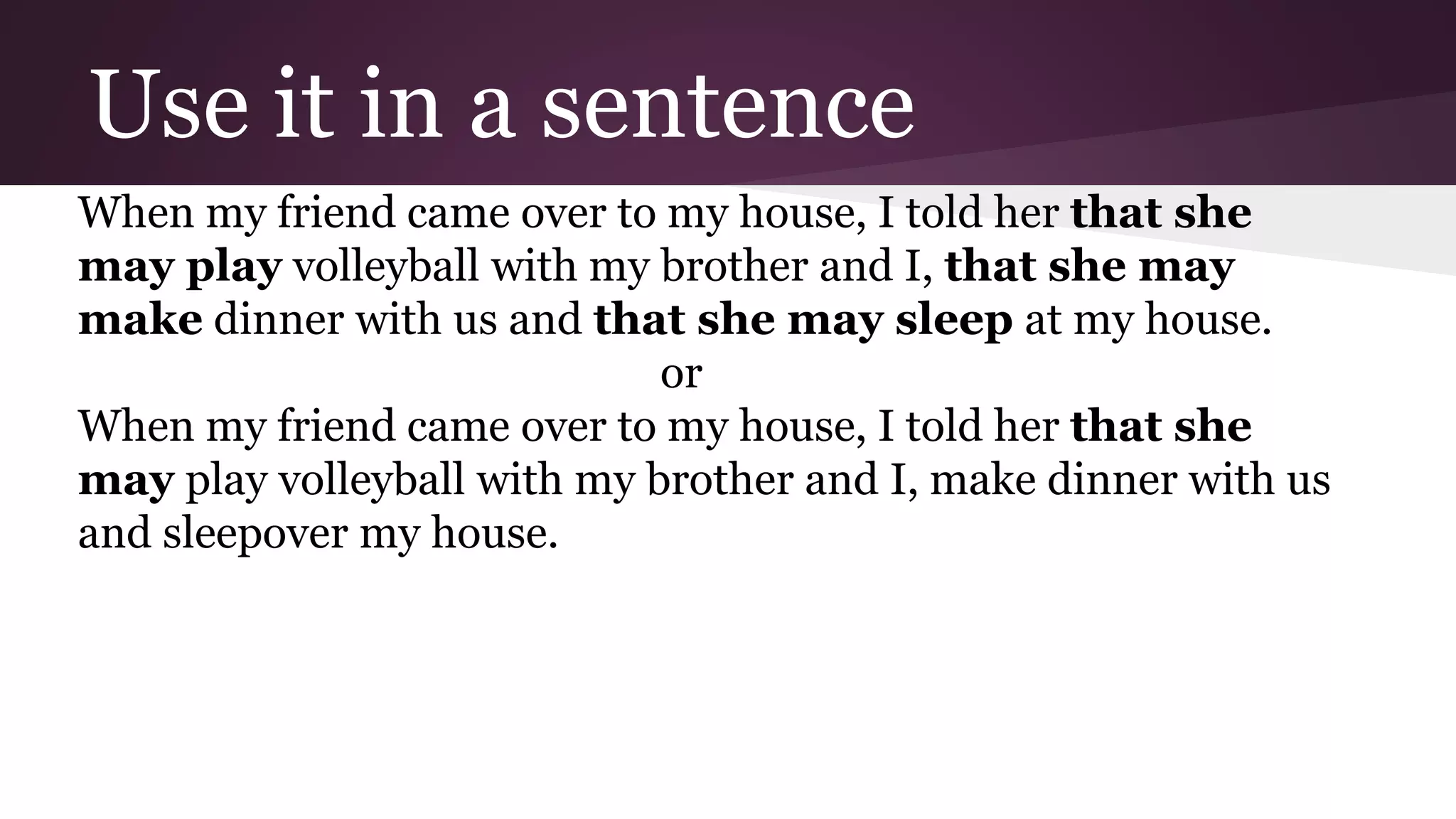 Use it in a sentence 
When my friend came over to my house, I told her that she 
may play volleyball with my brother and I, that she may 
make dinner with us and that she may sleep at my house. 
or 
When my friend came over to my house, I told her that she 
may play volleyball with my brother and I, make dinner with us 
and sleepover my house. 
 