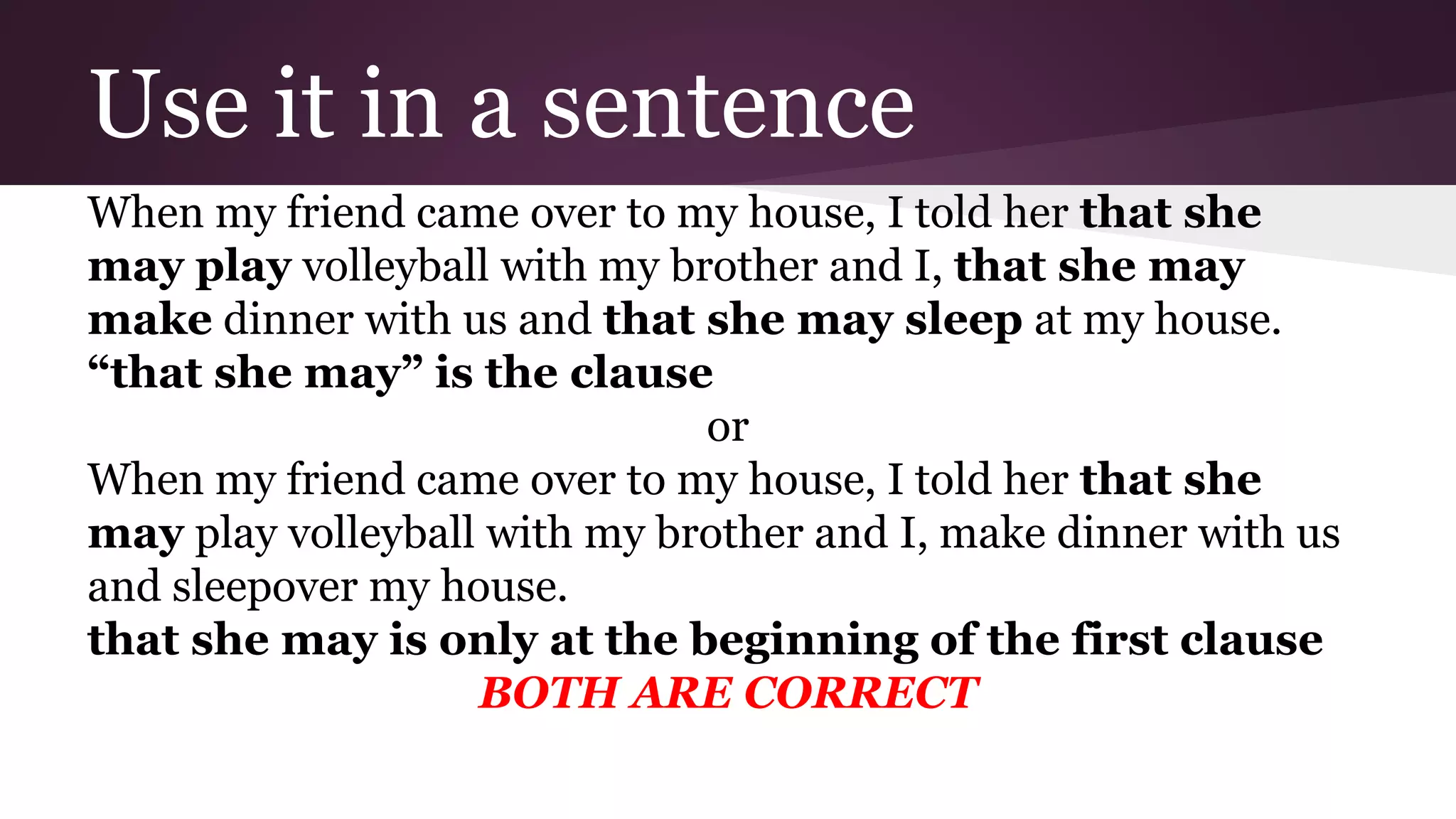 Use it in a sentence 
When my friend came over to my house, I told her that she 
may play volleyball with my brother and I, that she may 
make dinner with us and that she may sleep at my house. 
“that she may” is the clause 
or 
When my friend came over to my house, I told her that she 
may play volleyball with my brother and I, make dinner with us 
and sleepover my house. 
that she may is only at the beginning of the first clause 
BOTH ARE CORRECT 
 