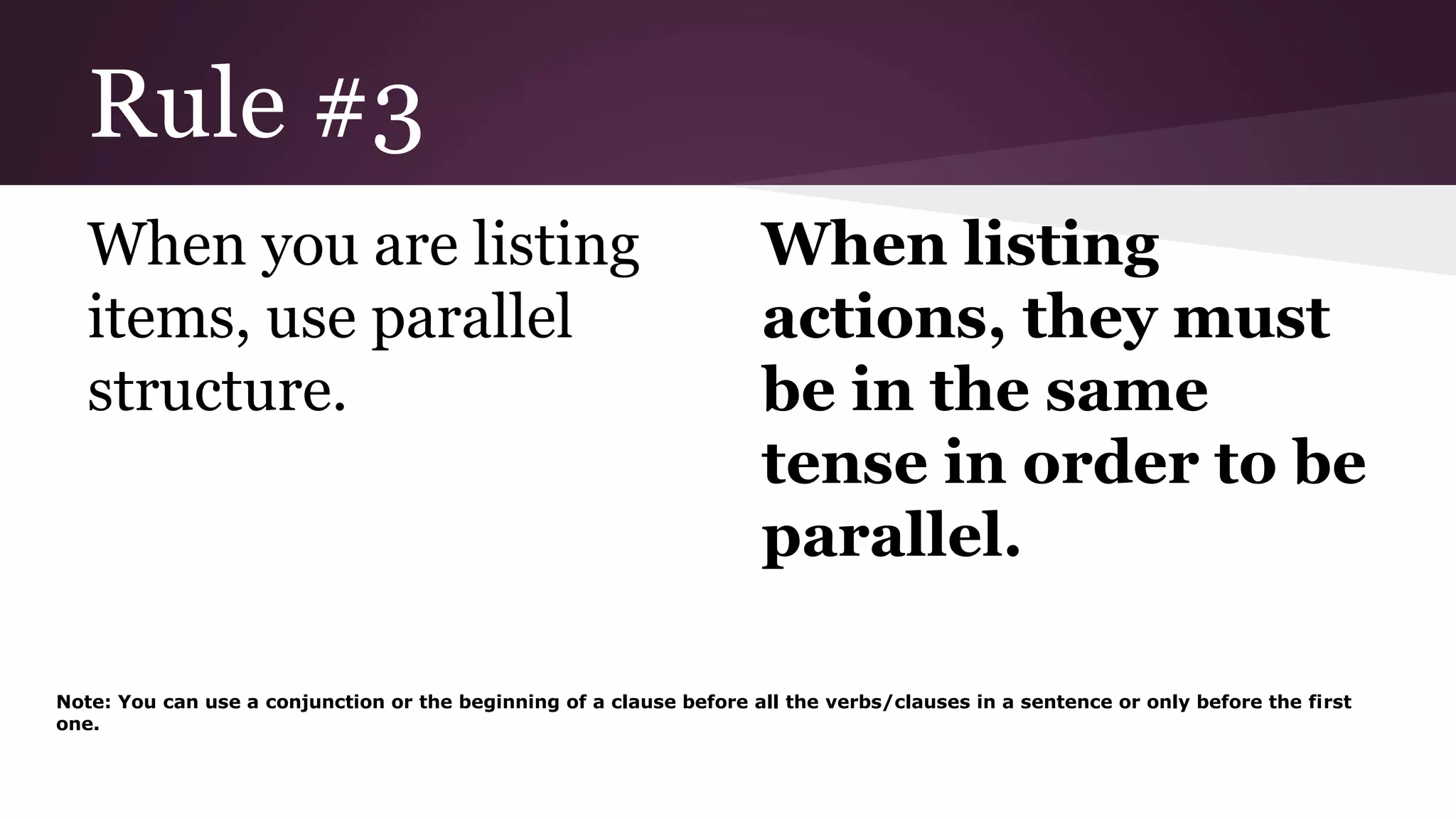 Rule #3 
When you are listing 
items, use parallel 
structure. 
When listing 
actions, they must 
be in the same 
tense in order to be 
parallel. 
Note: You can use a conjunction or the beginning of a clause before all the verbs/clauses in a sentence or only before the first 
one. 
 