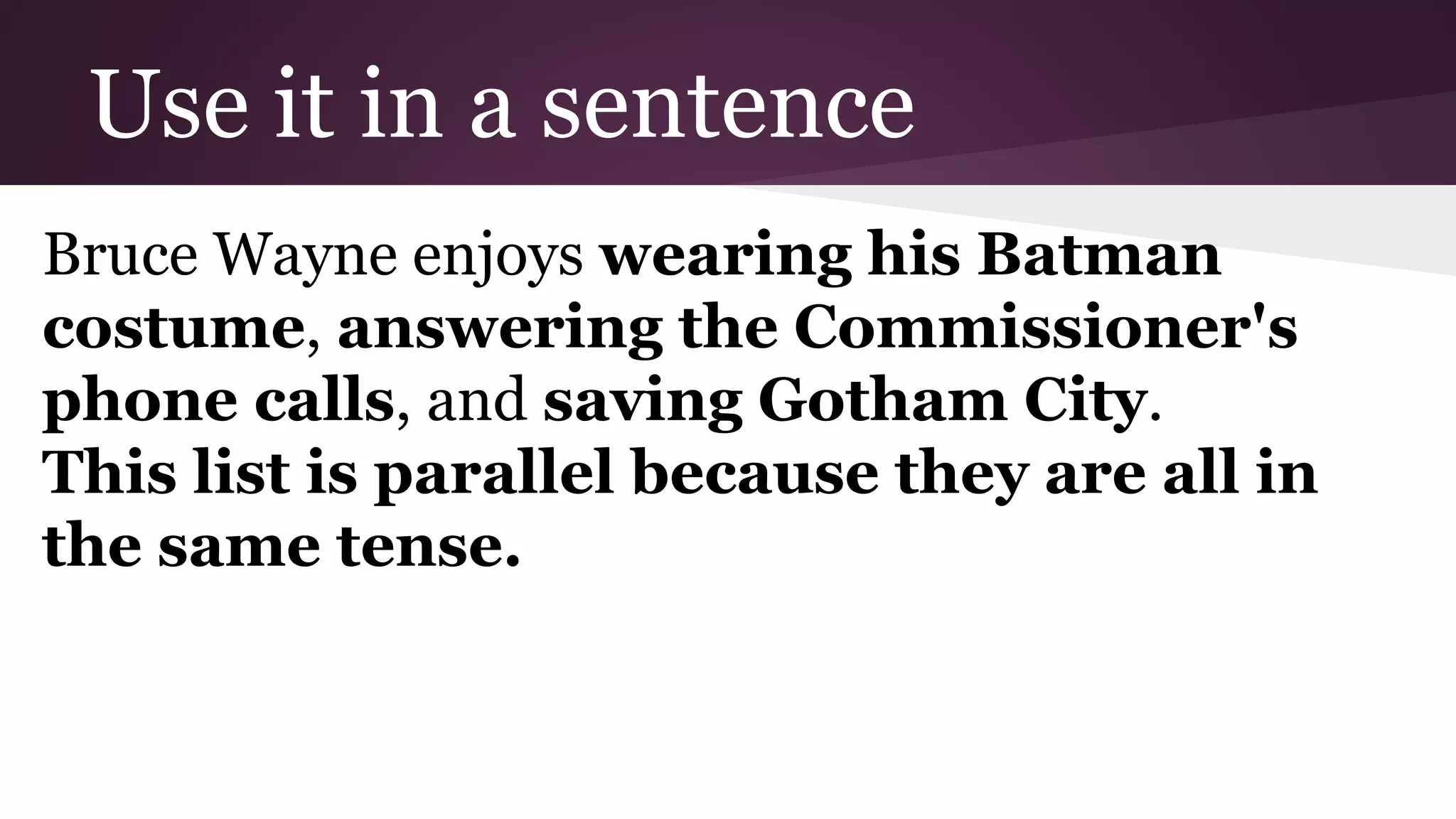 Use it in a sentence 
Bruce Wayne enjoys wearing his Batman 
costume, answering the Commissioner's 
phone calls, and saving Gotham City. 
This list is parallel because they are all in 
the same tense. 
 