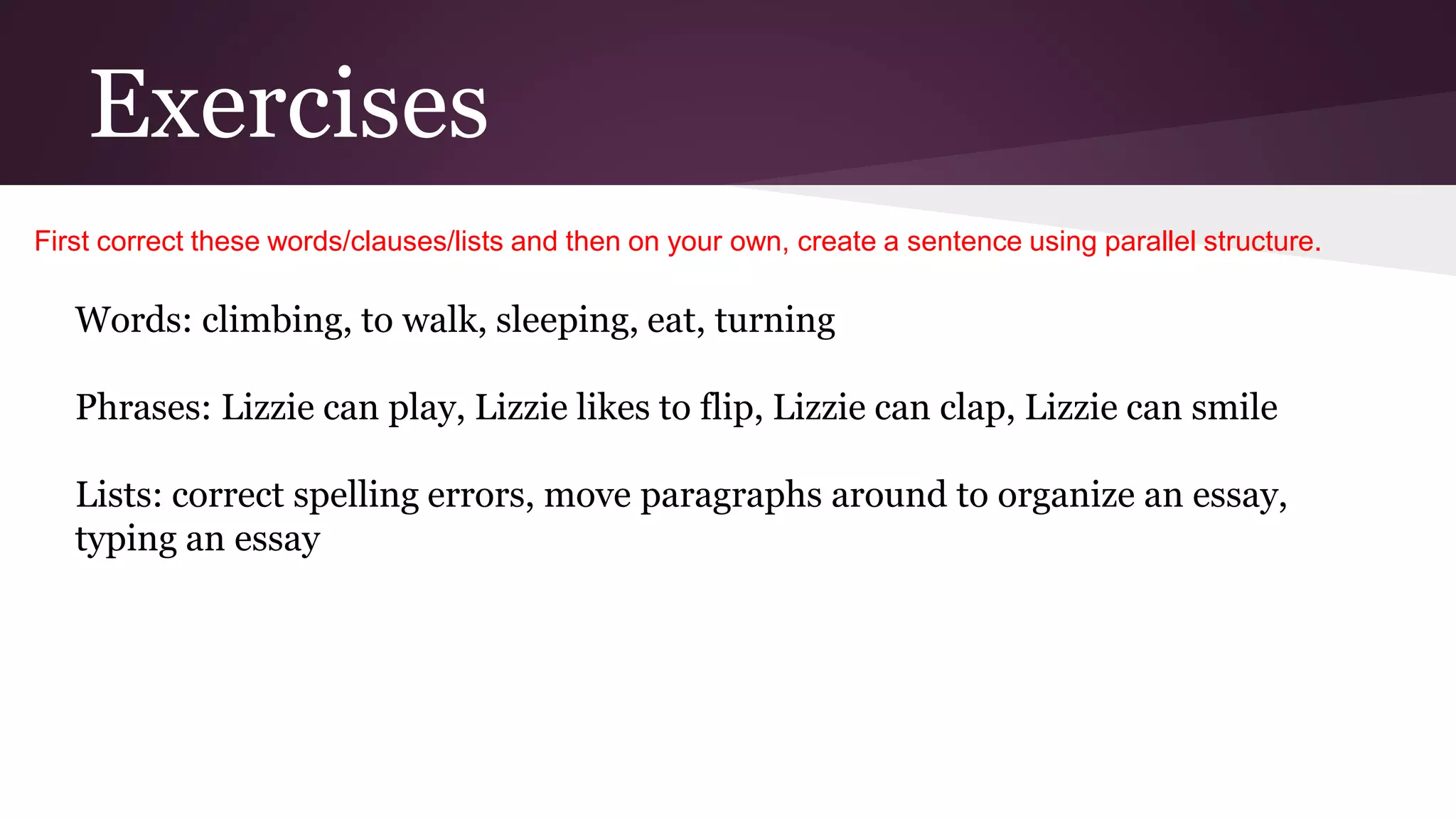 Exercises 
First correct these words/clauses/lists and then on your own, create a sentence using parallel structure. 
Words: climbing, to walk, sleeping, eat, turning 
Phrases: Lizzie can play, Lizzie likes to flip, Lizzie can clap, Lizzie can smile 
Lists: correct spelling errors, move paragraphs around to organize an essay, 
typing an essay 
 