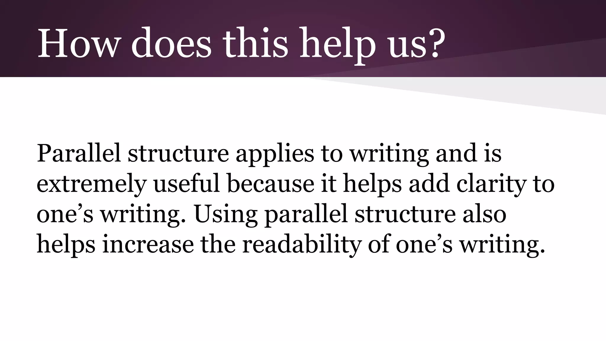 How does this help us? 
Parallel structure applies to writing and is 
extremely useful because it helps add clarity to 
one’s writing. Using parallel structure also 
helps increase the readability of one’s writing. 
 