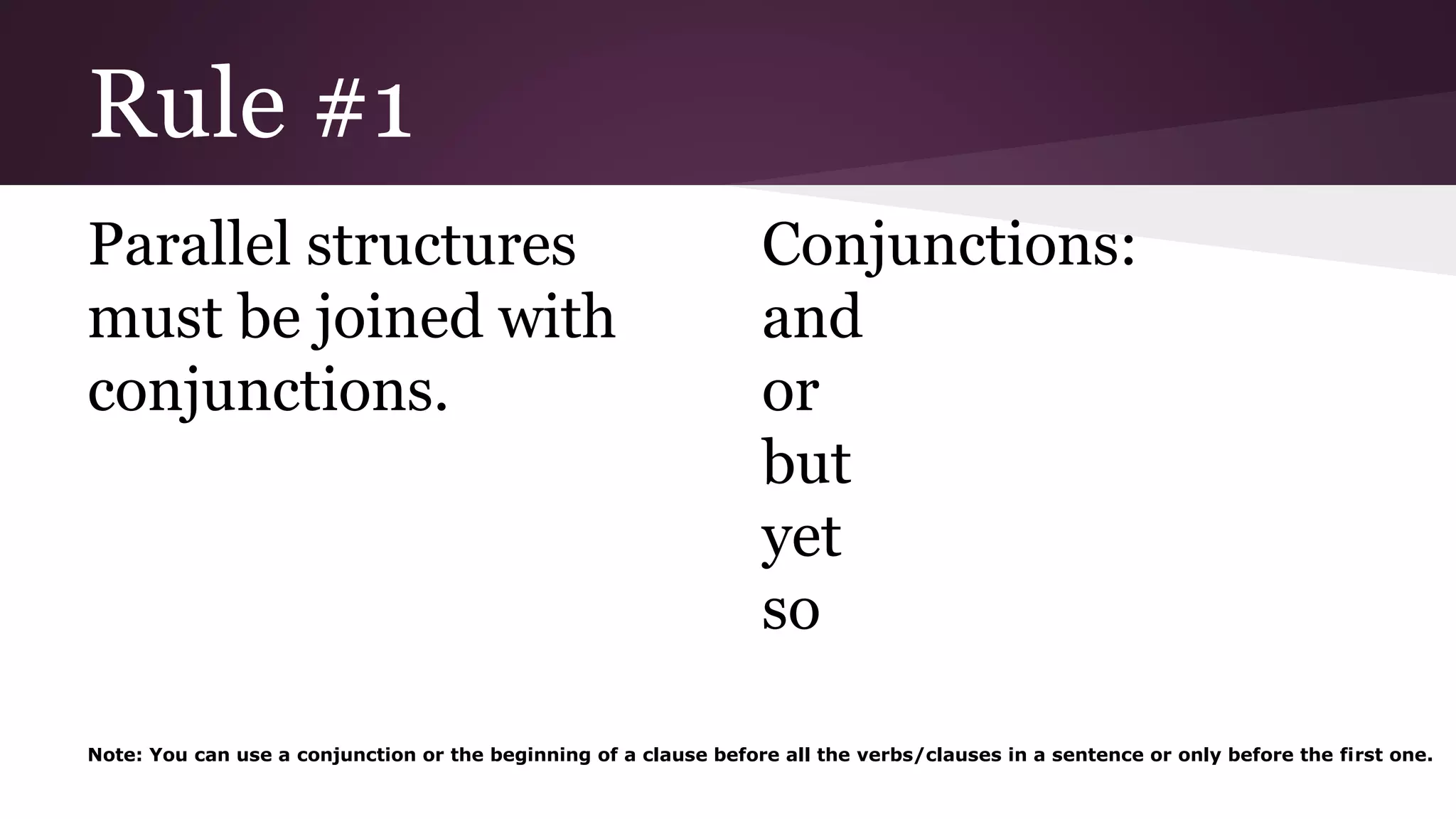 Rule #1 
Parallel structures 
must be joined with 
conjunctions. 
Conjunctions: 
and 
or 
but 
yet 
so 
Note: You can use a conjunction or the beginning of a clause before all the verbs/clauses in a sentence or only before the first one. 
 