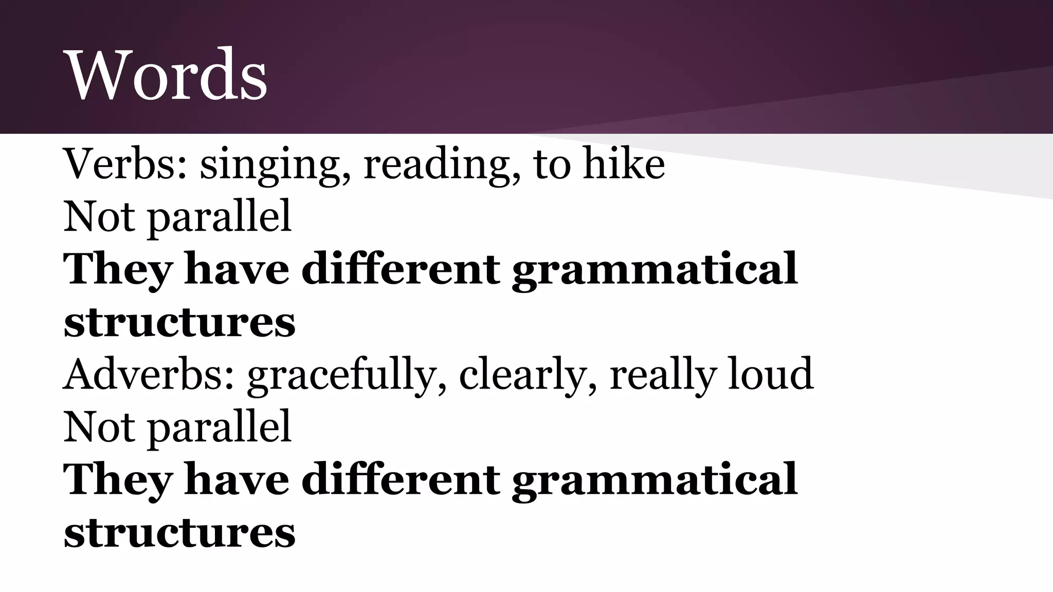 Words 
Verbs: singing, reading, to hike 
Not parallel 
They have different grammatical 
structures 
Adverbs: gracefully, clearly, really loud 
Not parallel 
They have different grammatical 
structures 
 