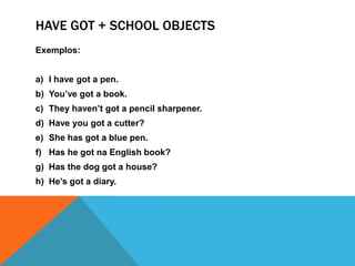 Havegot + schoolobjectsExemplos:I havegot a pen.You’vegot a book.Theyhaven’tgot a pencilsharpener.Haveyougot a cutter? Shehasgot a blue pen.Hashegot na English book?Hasthedoggot a house?He’sgot a diary.
