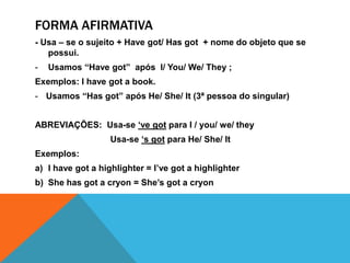 Forma afirmativa- Usa – se o sujeito + Havegot/ Hasgot  + nome do objeto que se possui.Usamos “Havegot”  após  I/ You/ We/ They ;Exemplos: I havegot a book.Usamos “Hasgot” após He/ She/ It (3ª pessoa do singular)ABREVIAÇÕES:  Usa-se ‘vegot para I / you/ we/ they                              Usa-se ‘s got para He/ She/ ItExemplos:I havegot a highlighter = I’vegot a highlighterShehasgot a cryon = She’sgot a cryon