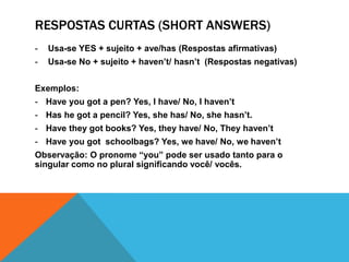 Forma interrogativaUsamos os auxiliares “Have/ Has antes do sujeito e em seguida a partícula “got”.Exemplos:Haveyougot a pen?Hasshegot a book?HavetheygotFrench books?Has it got a house?