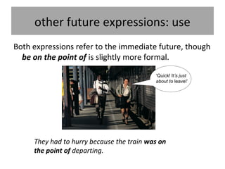 other future expressions: use
Both expressions refer to the immediate future, though
be on the point of is slightly more formal.
‘Quick! It’s just
about to leave!’
They had to hurry because the train was on
the point of departing.
 