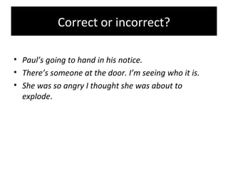 Correct or incorrect?
• Paul’s going to hand in his notice.
• There’s someone at the door. I’m seeing who it is.
• She was so angry I thought she was about to
explode.
 