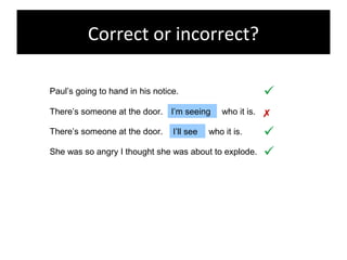Correct or incorrect?
Paul’s going to hand in his notice.

There’s someone at the door. I’m seeing who it is.
There’s someone at the door. I’ll see who it is.
She was so angry I thought she was about to explode. 


 