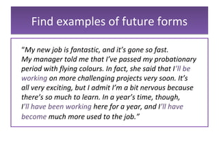 Find examples of future formsFind examples of future forms
“My new job is fantastic, and it’s gone so fast.
My manager told me that I’ve passed my probationary
period with flying colours. In fact, she said that I’ll be
working on more challenging projects very soon. It’s
all very exciting, but I admit I’m a bit nervous because
there’s so much to learn. In a year’s time, though,
I’ll have been working here for a year, and I’ll have
become much more used to the job.”
 