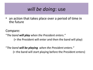 will be doing: use
• an action that takes place over a period of time in
the future
Compare:
“The band will play when the President enters.”
(= the President will enter and then the band will play)
“The band will be playing when the President enters.”
(= the band will start playing before the President enters)
 
