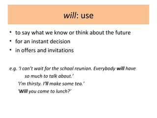 will: use
• to say what we know or think about the future
• for an instant decision
• in offers and invitations
e.g. ‘I can’t wait for the school reunion. Everybody will have
so much to talk about.’
‘I’m thirsty. I’ll make some tea.’
‘Will you come to lunch?’
 