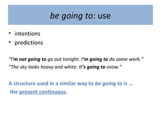 be going to: use
• intentions
• predictions
“I’m not going to go out tonight. I’m going to do some work.”
“The sky looks heavy and white. It’s going to snow.”
A structure used in a similar way to be going to is …
the present continuous.
 